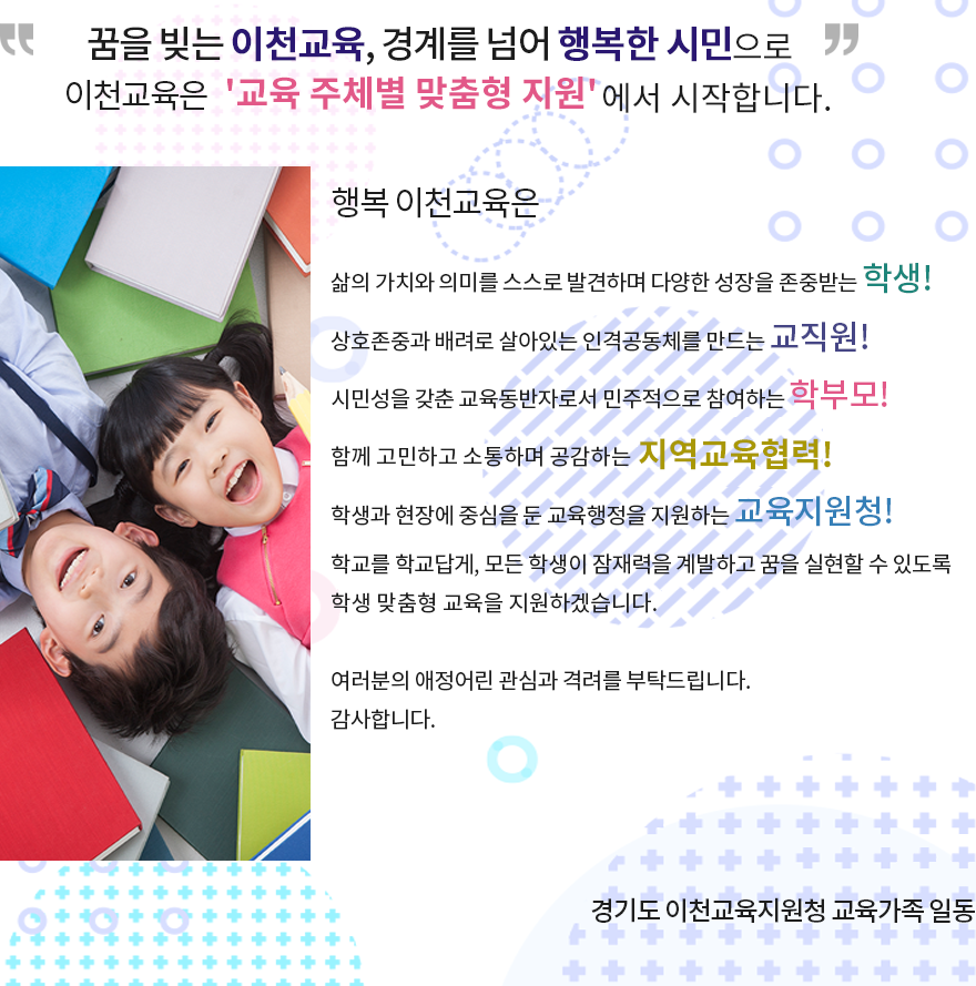 꿈을 빚는 이천교육, 경계를 넘어 행복한 시민으로이천교육은 '교육 주체별 맞춤형 지원'에서 시작합니다. 행복 이천교육은 삶의 가치와 의미를 스스로 발견하며 다양한 성장을 존중받는 학생! 상호존중과 배려로 살아있는 인격공동체를 만드는 교직원! 시민성을 갖춘 교육동반자로서 민주적으로 참여하는 학부모! 함께 고민하고 소통하며 공감하는 지역교육협력! 학생과 현장에 중심을 둔 교육행정을 지원하는 교육지원청! 학교를 학교답게, 모든학생이 잠재력을 계발하고 꿈을 실현할 수 있도록 학생 맞춤형 교육을 지원하겠습니다. 여러분의 애정어린 관심과 격려를 부탁드립니다. 감사합니다. 2020.07.27 학생중심,현장중심의'움직이는 교육지원청'경기도 이천교육지원청 교육가족 일동