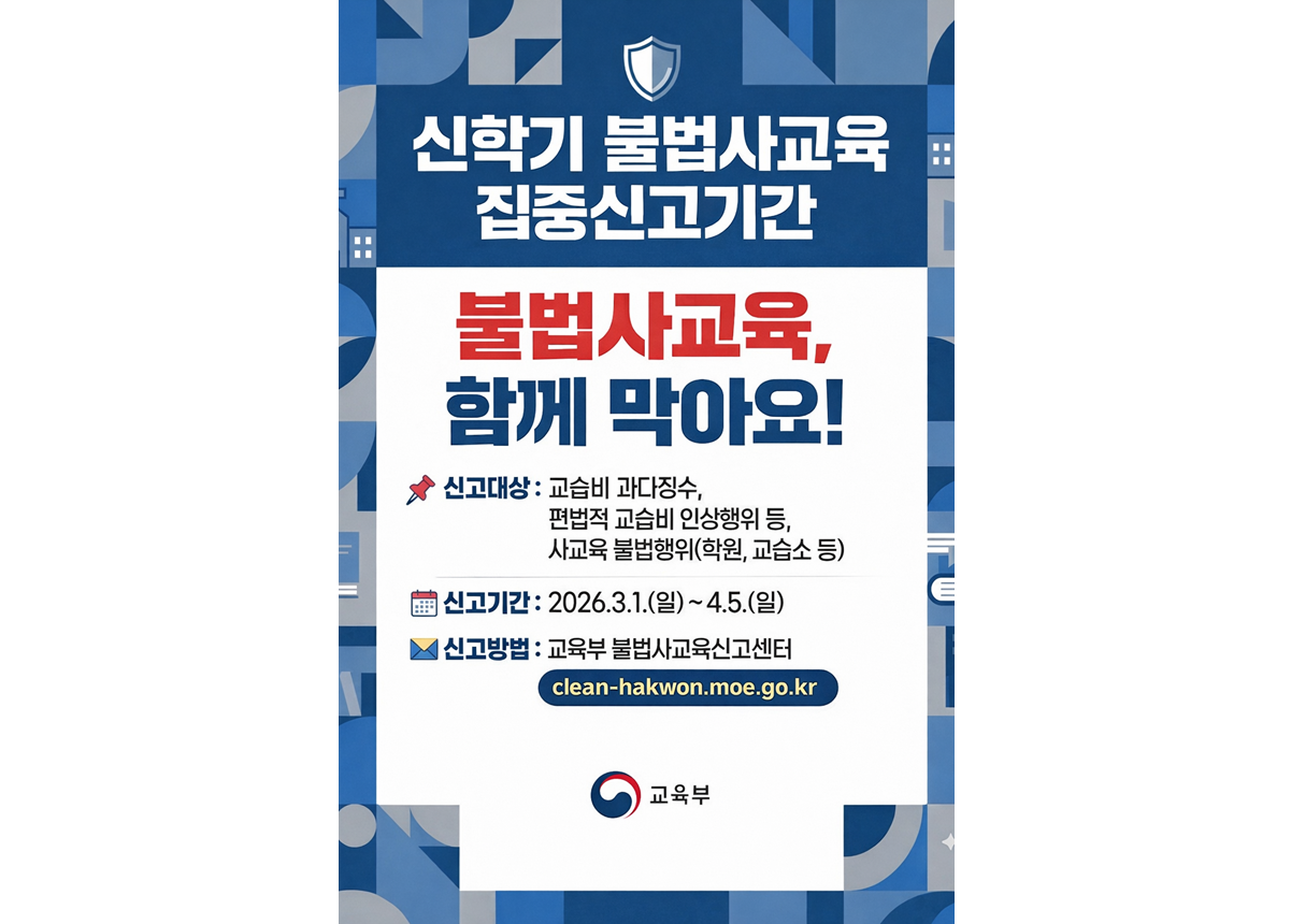 신학기 불법사교육 집중신고기간 불법사교육, 함께 막아요! 신고대상: 교습비 과다징수, 편법적 교습비 인상행위 등, 사교육 불법행위(학원, 교습소 등) 신고기간: 2026.3.1.(일) ~ 4.5.(일) 신고방법: 교육부 불법사교육신고센터 clean-hakwon.moe.go.kr 교육부